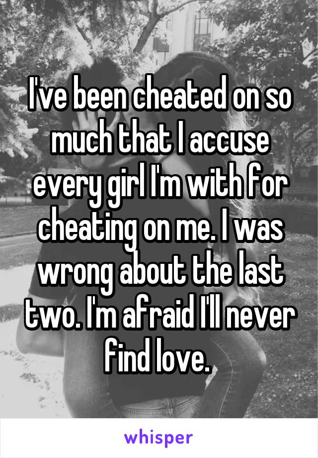 I've been cheated on so much that I accuse every girl I'm with for cheating on me. I was wrong about the last two. I'm afraid I'll never find love. 