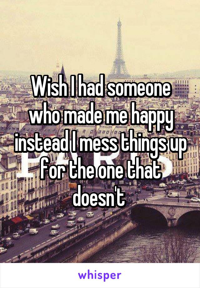 Wish I had someone who made me happy instead I mess things up for the one that doesn't 