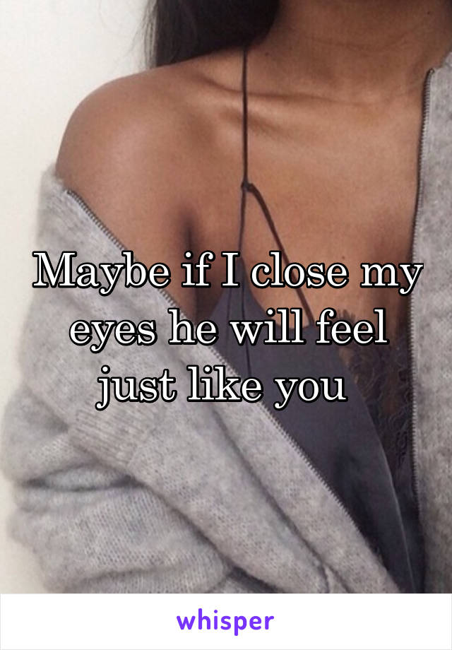 Maybe if I close my eyes he will feel just like you 