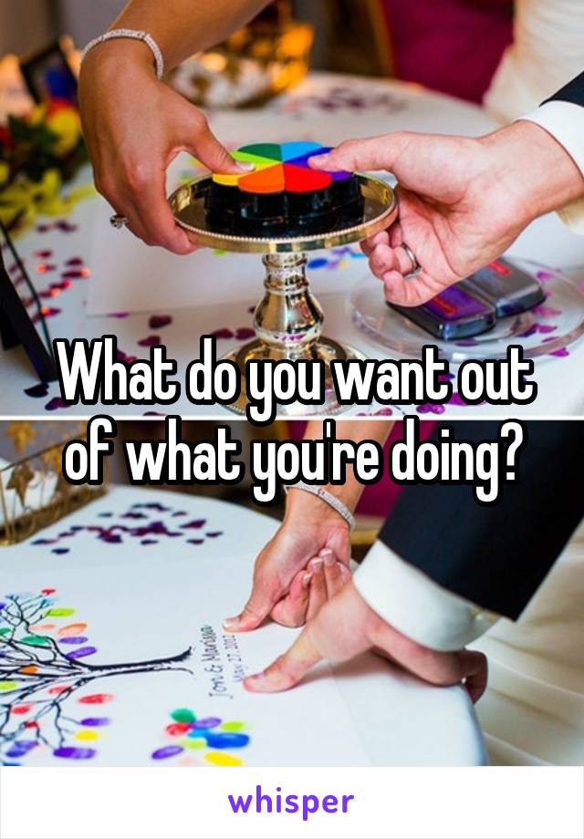 What do you want out of what you're doing?
