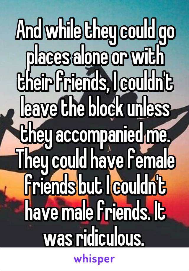 And while they could go places alone or with their friends, I couldn't leave the block unless they accompanied me. They could have female friends but I couldn't have male friends. It was ridiculous. 