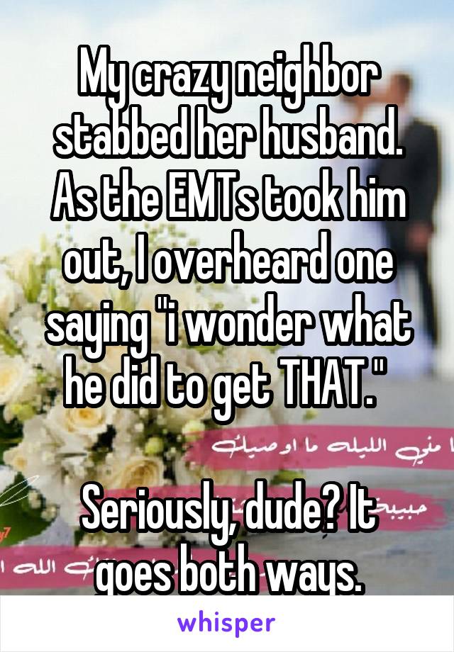 My crazy neighbor stabbed her husband. As the EMTs took him out, I overheard one saying "i wonder what he did to get THAT." 

Seriously, dude? It goes both ways.