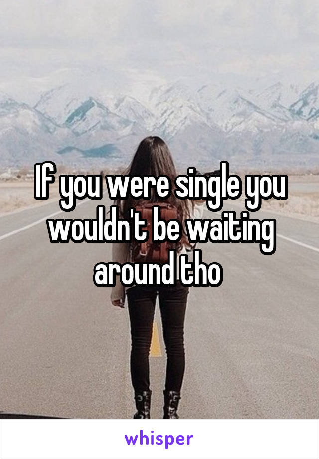 If you were single you wouldn't be waiting around tho 