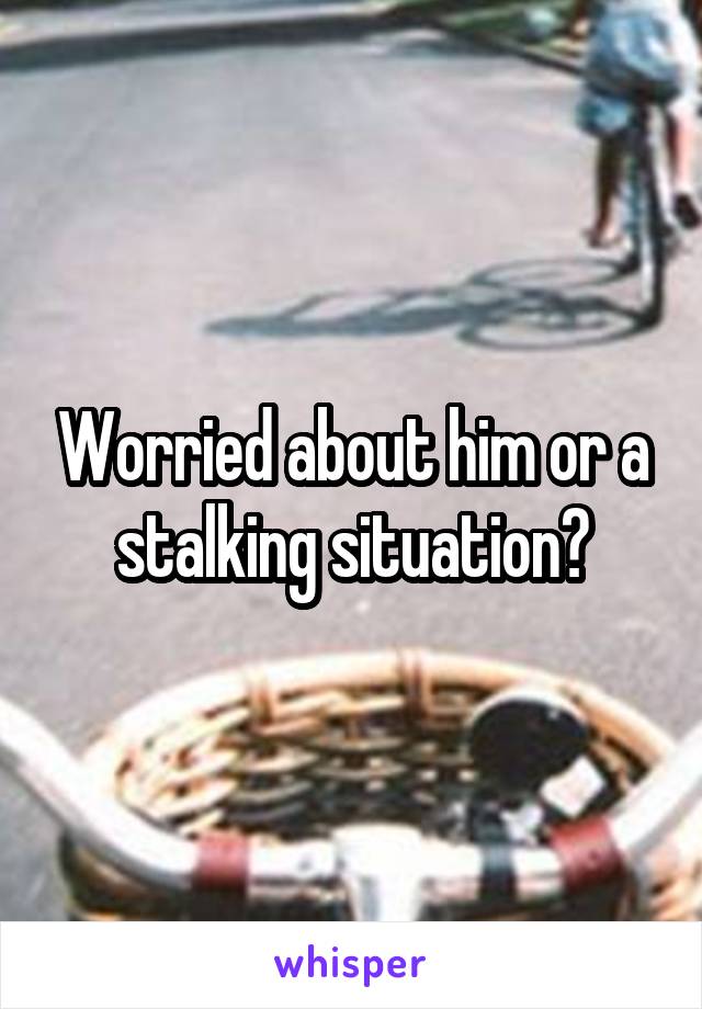 Worried about him or a stalking situation?