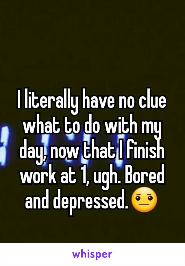 I literally have no clue what to do with my day, now that I finish work at 1, ugh. Bored and depressed.😐