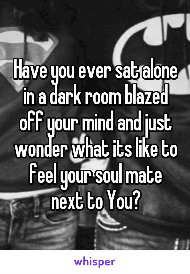 Have you ever sat alone in a dark room blazed off your mind and just wonder what its like to feel your soul mate next to You?