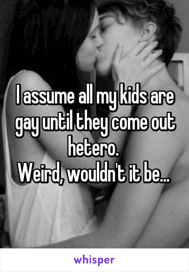 I assume all my kids are gay until they come out hetero. 
Weird, wouldn't it be... 