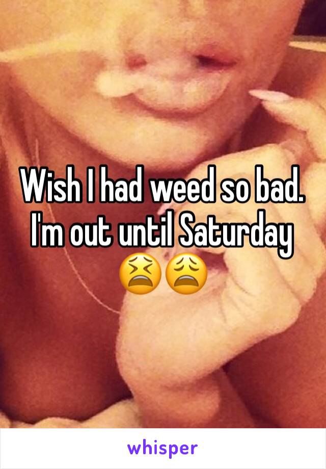 Wish I had weed so bad. I'm out until Saturday 😫😩