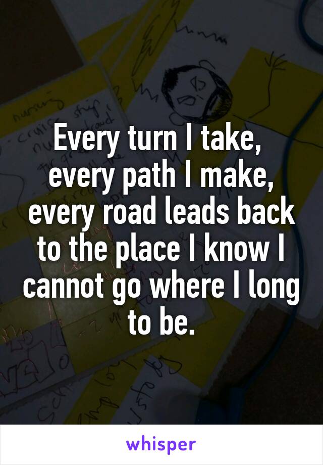 Every turn I take,  every path I make, every road leads back to the place I know I cannot go where I long to be.