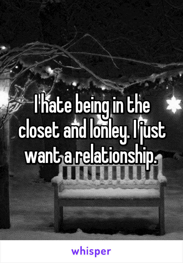 I hate being in the closet and lonley. I just want a relationship. 