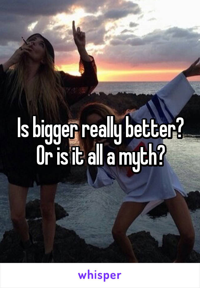 Is bigger really better? Or is it all a myth?