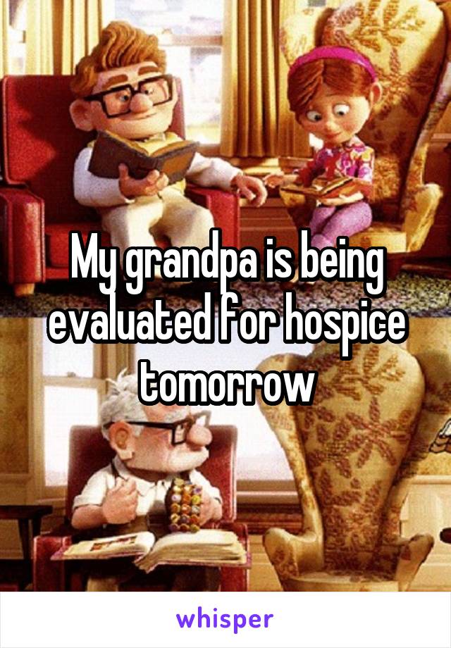 My grandpa is being evaluated for hospice tomorrow