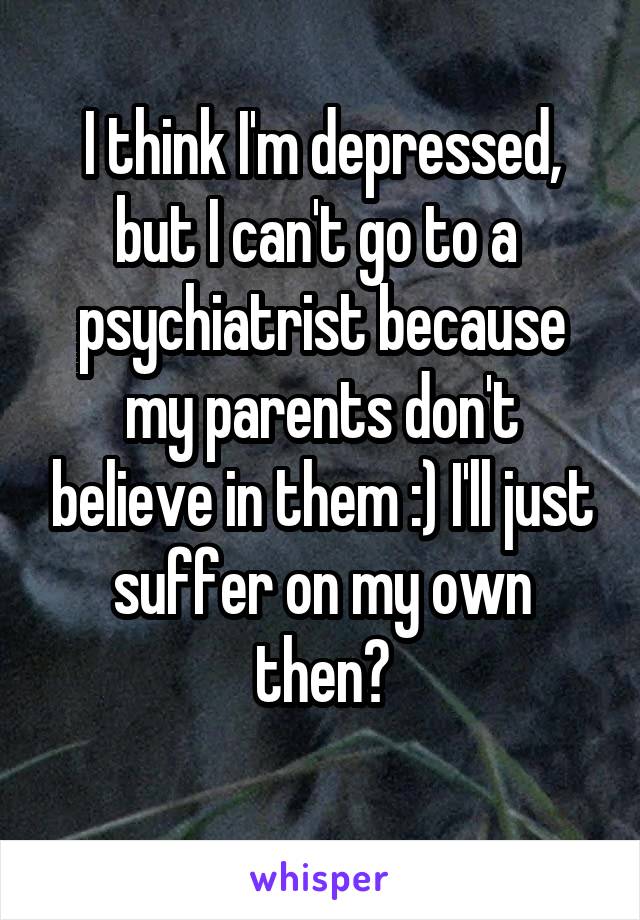 I think I'm depressed, but I can't go to a 
psychiatrist because my parents don't believe in them :) I'll just suffer on my own then?
