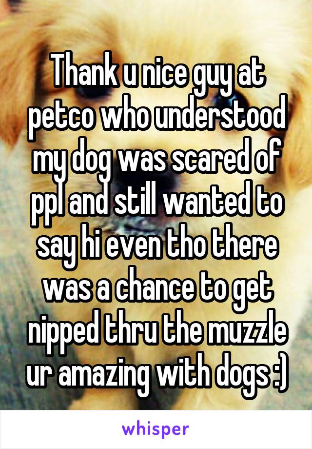 Thank u nice guy at petco who understood my dog was scared of ppl and still wanted to say hi even tho there was a chance to get nipped thru the muzzle ur amazing with dogs :)