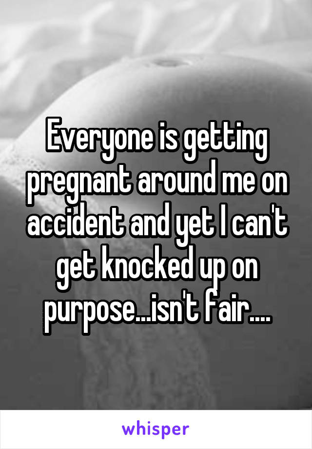 Everyone is getting pregnant around me on accident and yet I can't get knocked up on purpose...isn't fair....