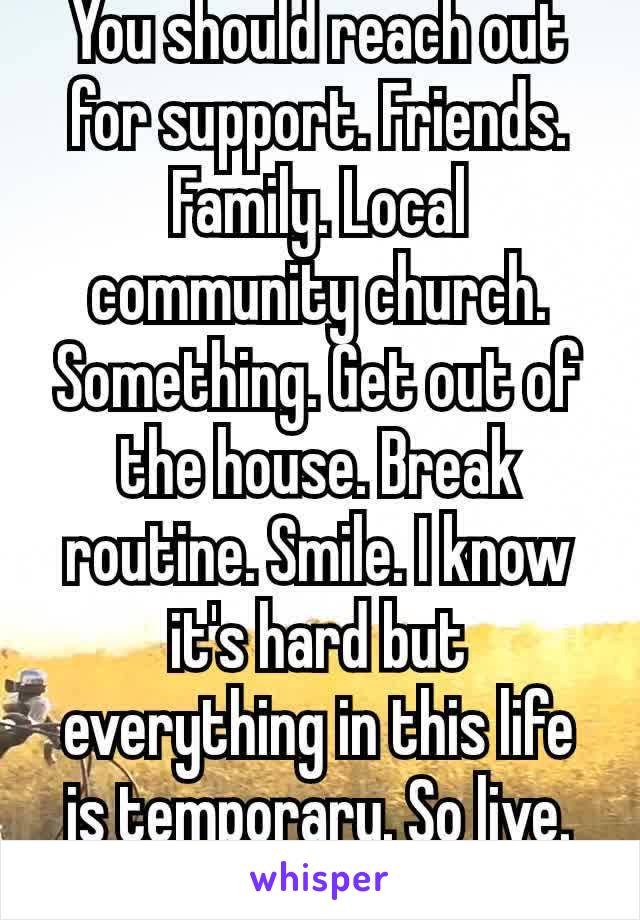 You should reach out for support. Friends. Family. Local community church. Something. Get out of the house. Break routine. Smile. I know it's hard but everything in this life is temporary. So live. ♥ 