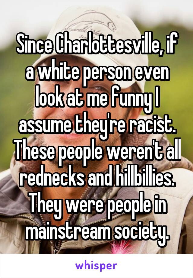 Since Charlottesville, if a white person even look at me funny I assume they're racist. These people weren't all rednecks and hillbillies. They were people in mainstream society.