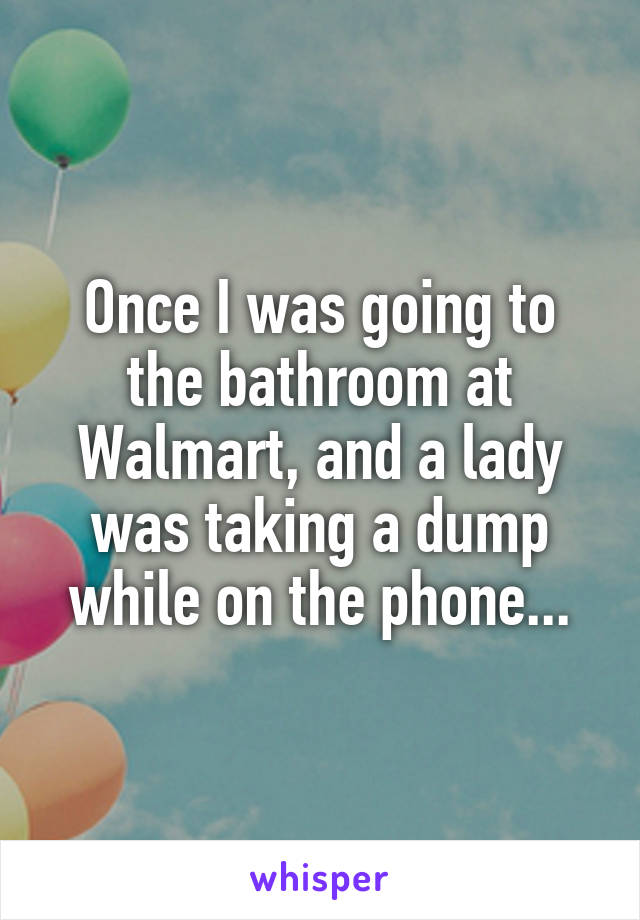 Once I was going to the bathroom at Walmart, and a lady was taking a dump while on the phone...