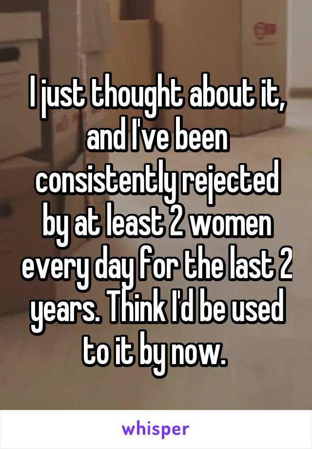 I just thought about it, and I've been consistently rejected by at least 2 women every day for the last 2 years. Think I'd be used to it by now. 