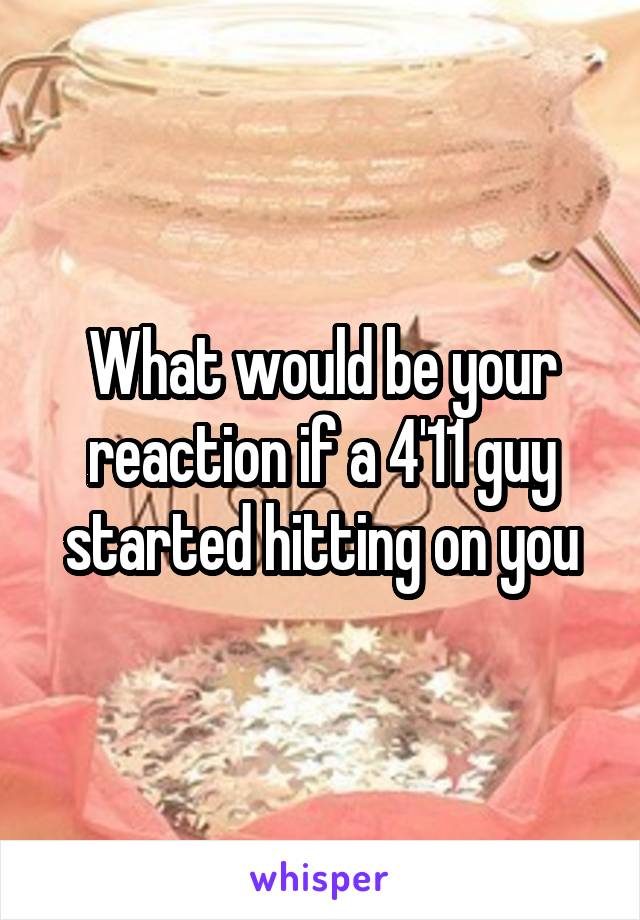 What would be your reaction if a 4'11 guy started hitting on you