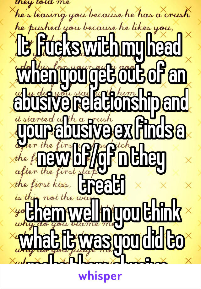  
It  fucks with my head  when you get out of an abusive relationship and your abusive ex finds a new bf/gf n they treati
 them well n you think what it was you did to make them abusive. 