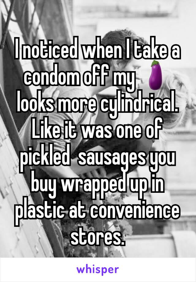 I noticed when I take a condom off my 🍆looks more cylindrical. Like it was one of pickled  sausages you buy wrapped up in plastic at convenience stores.