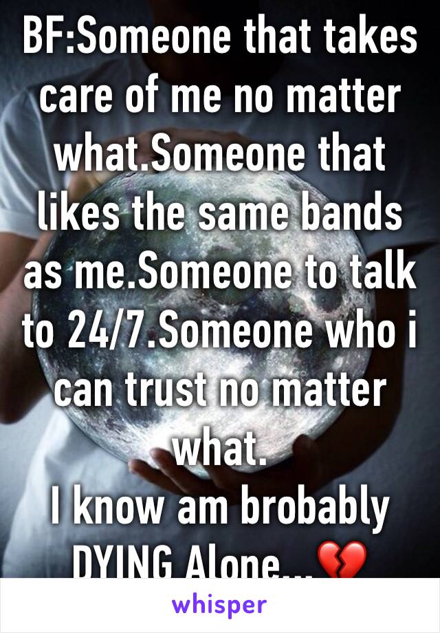 BF:Someone that takes care of me no matter what.Someone that likes the same bands as me.Someone to talk to 24/7.Someone who i can trust no matter what.
I know am brobably DYING Alone...💔