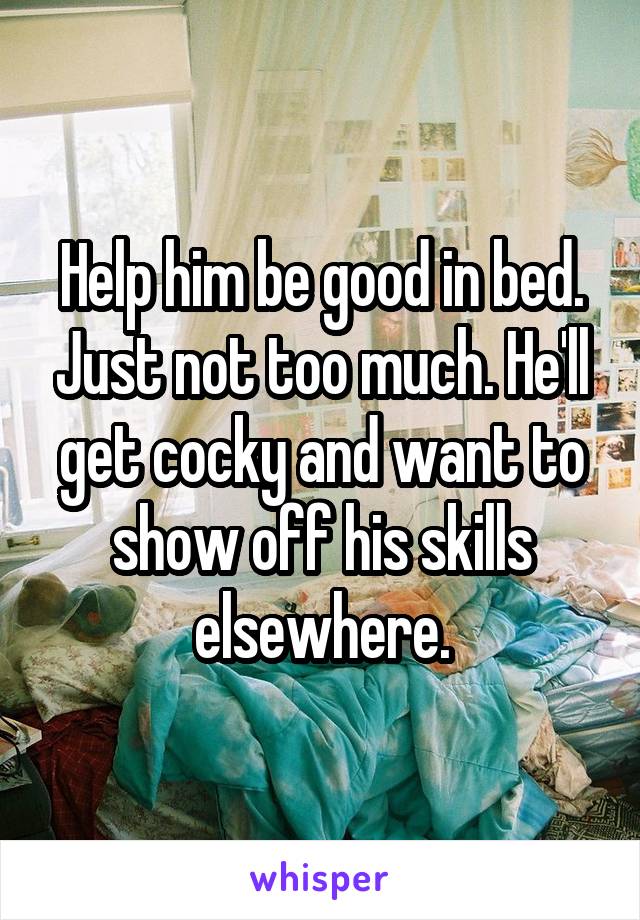 Help him be good in bed. Just not too much. He'll get cocky and want to show off his skills elsewhere.