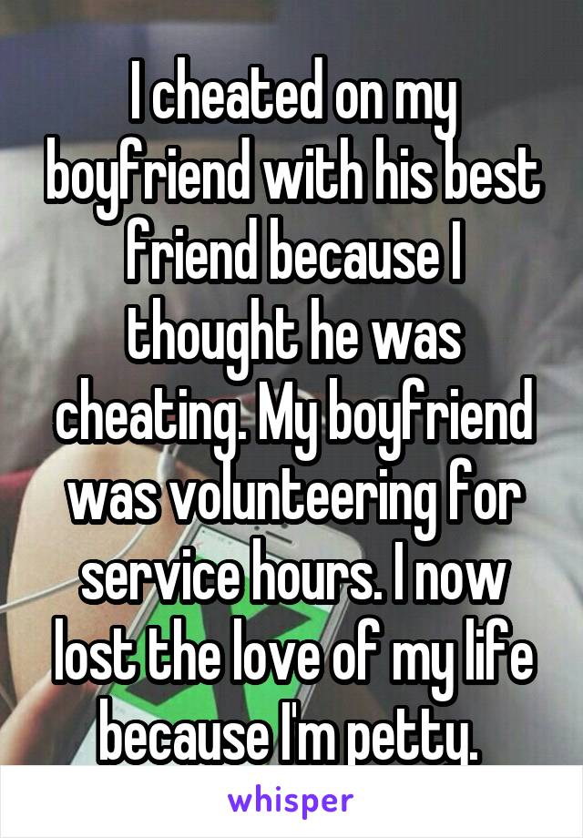 I cheated on my boyfriend with his best friend because I thought he was cheating. My boyfriend was volunteering for service hours. I now lost the love of my life because I'm petty. 