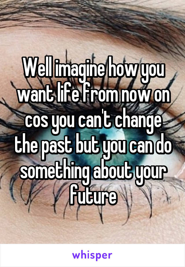 Well imagine how you want life from now on cos you can't change the past but you can do something about your future