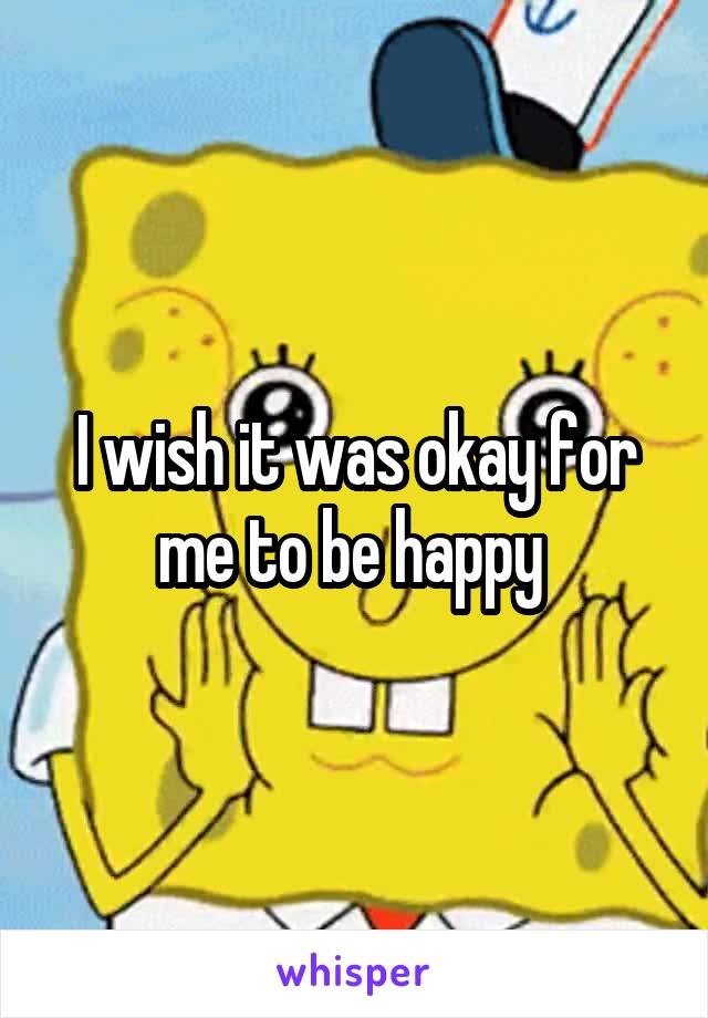 I wish it was okay for me to be happy 