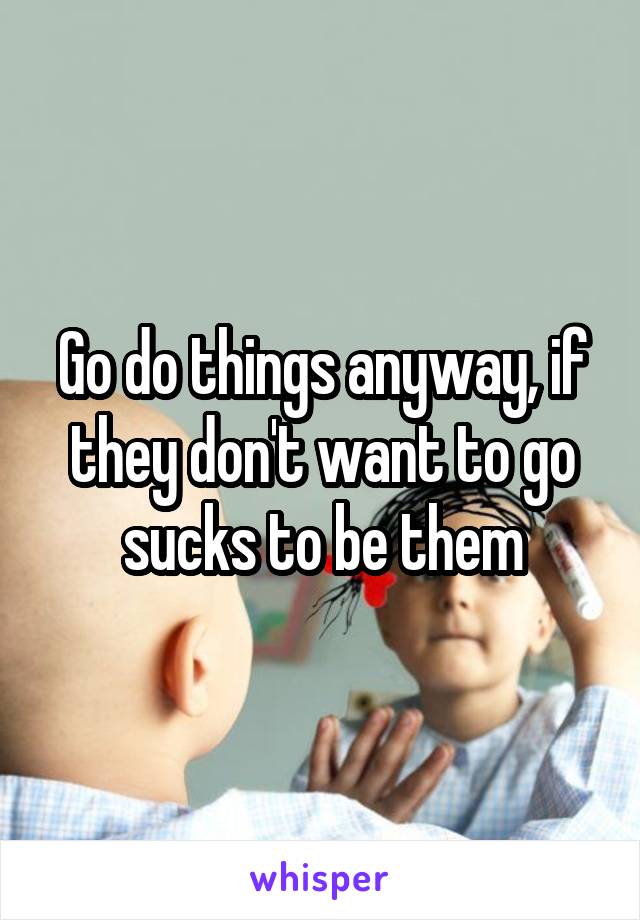 Go do things anyway, if they don't want to go sucks to be them