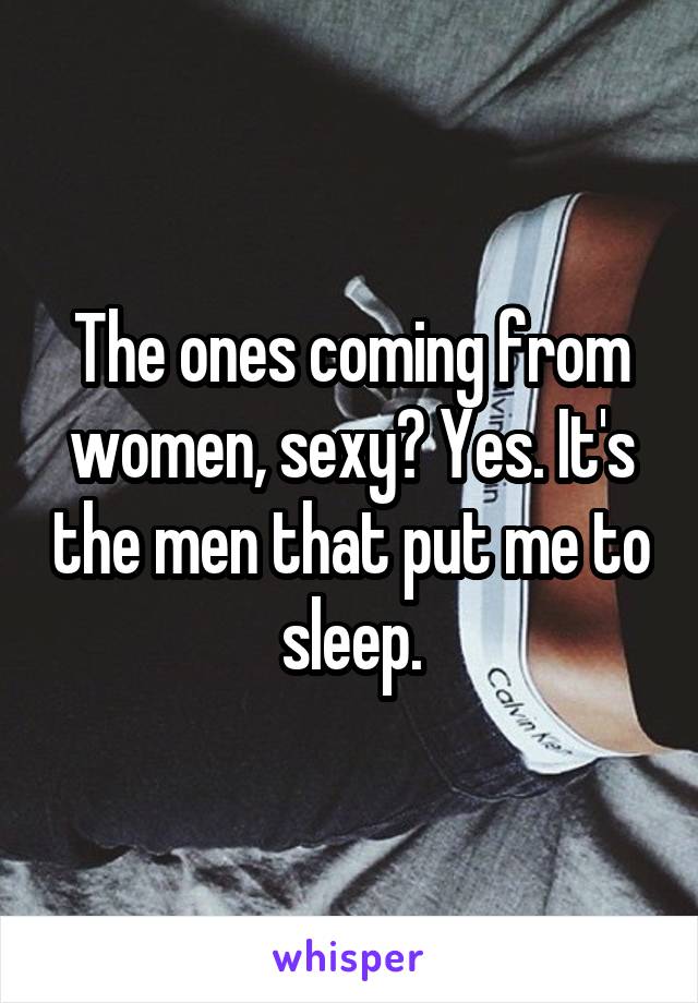 The ones coming from women, sexy? Yes. It's the men that put me to sleep.