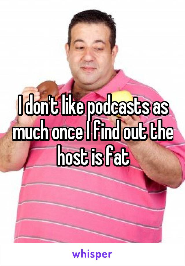 I don't like podcasts as much once I find out the host is fat