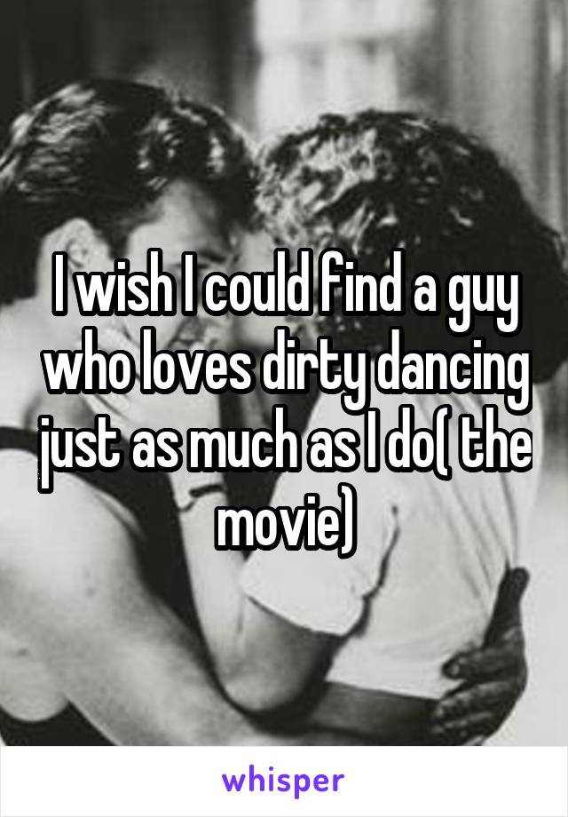 I wish I could find a guy who loves dirty dancing just as much as I do( the movie)