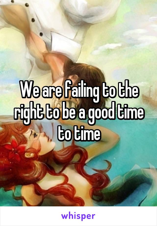 We are failing to the right to be a good time to time