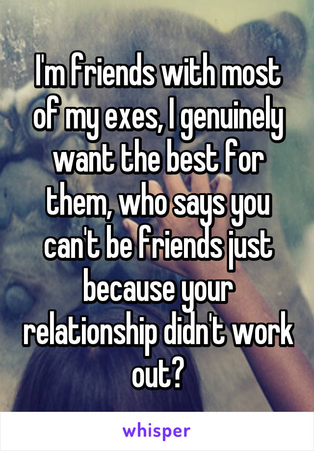 I'm friends with most of my exes, I genuinely want the best for them, who says you can't be friends just because your relationship didn't work out?