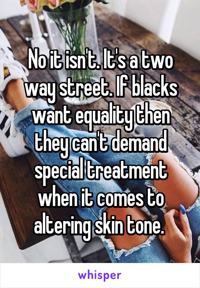 No it isn't. It's a two way street. If blacks want equality then they can't demand special treatment when it comes to altering skin tone. 