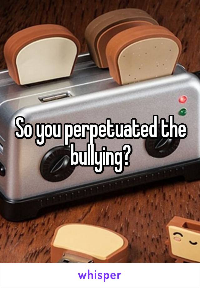 So you perpetuated the bullying?