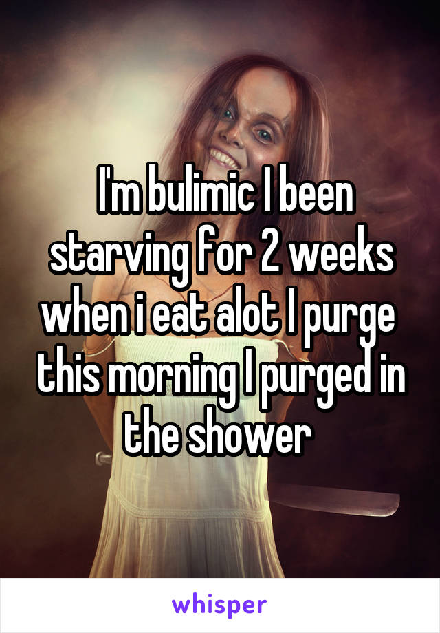  I'm bulimic I been starving for 2 weeks when i eat alot I purge  this morning I purged in the shower 