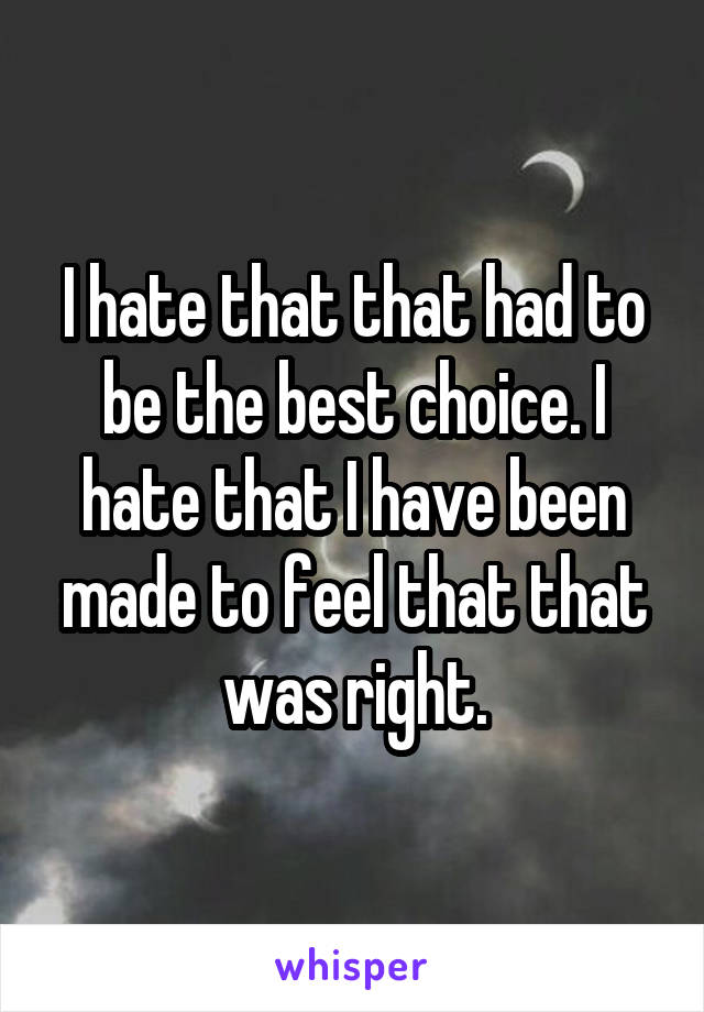 I hate that that had to be the best choice. I hate that I have been made to feel that that was right.