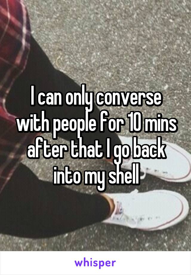 I can only converse with people for 10 mins after that I go back into my shell