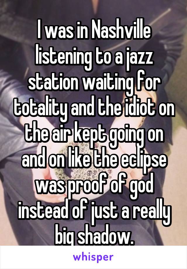 I was in Nashville listening to a jazz station waiting for totality and the idiot on the air kept going on and on like the eclipse was proof of god instead of just a really big shadow.