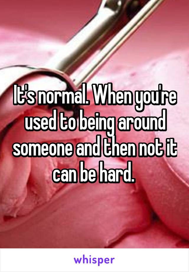 It's normal. When you're used to being around someone and then not it can be hard. 