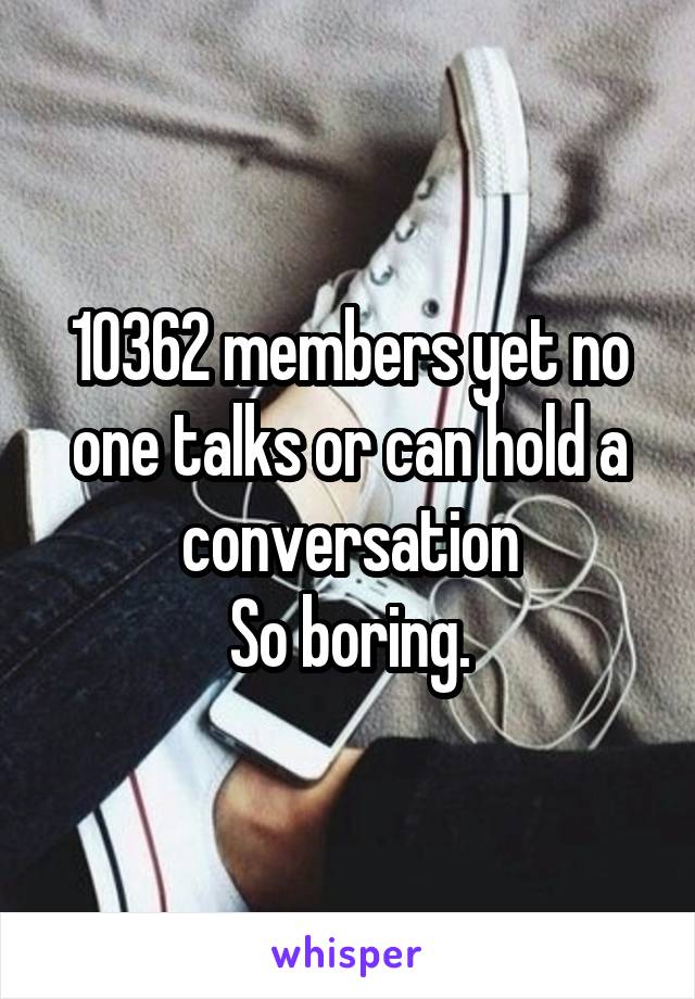 10362 members yet no one talks or can hold a conversation
So boring.