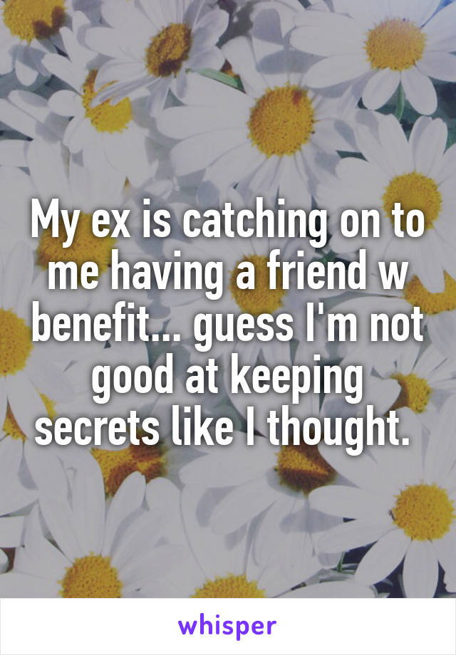 My ex is catching on to me having a friend w benefit... guess I'm not good at keeping secrets like I thought. 