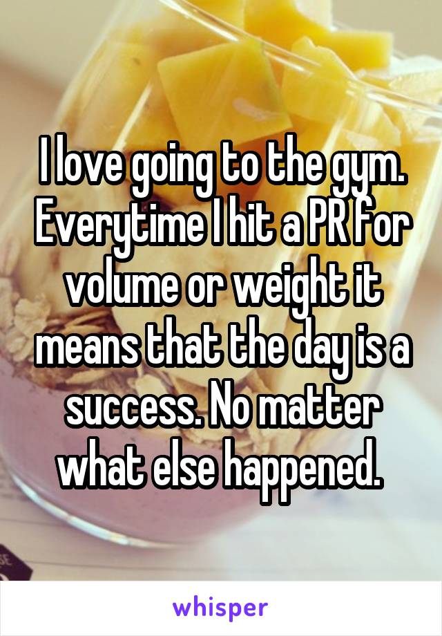 I love going to the gym. Everytime I hit a PR for volume or weight it means that the day is a success. No matter what else happened. 