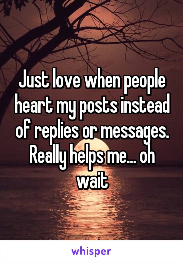 Just love when people heart my posts instead of replies or messages. Really helps me... oh wait