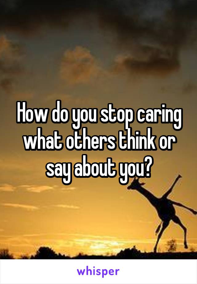 How do you stop caring what others think or say about you?