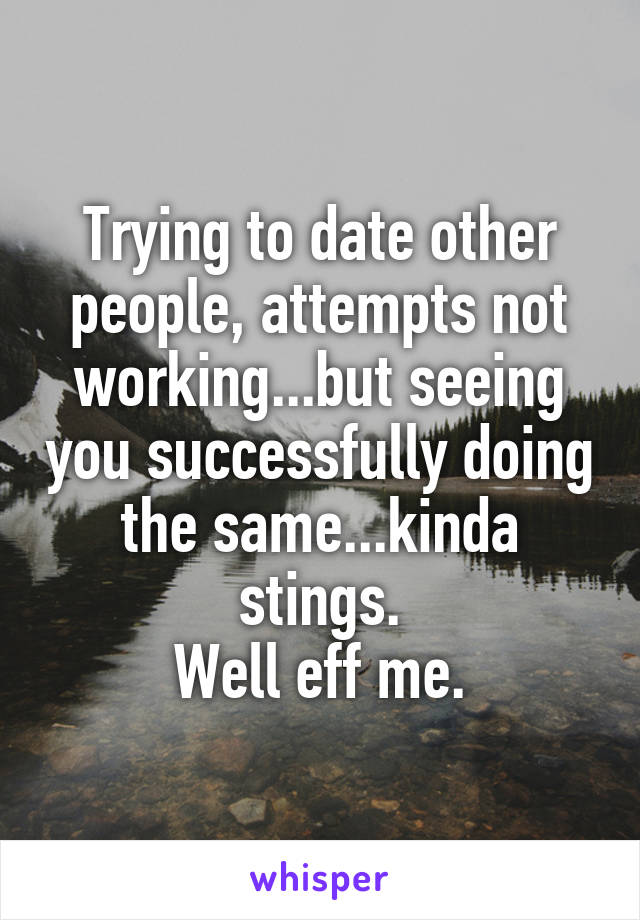 Trying to date other people, attempts not working...but seeing you successfully doing the same...kinda stings.
Well eff me.